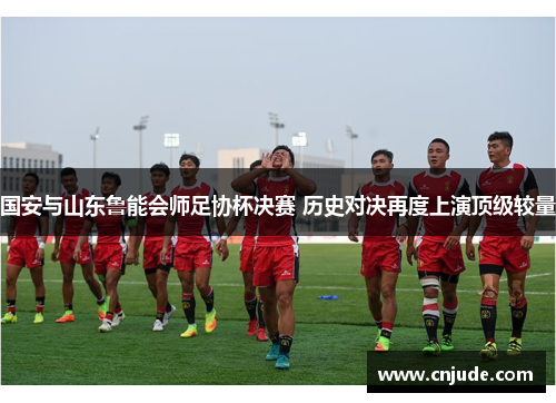 国安与山东鲁能会师足协杯决赛 历史对决再度上演顶级较量