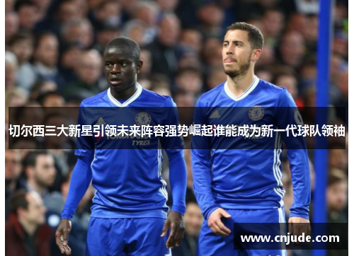 切尔西三大新星引领未来阵容强势崛起谁能成为新一代球队领袖